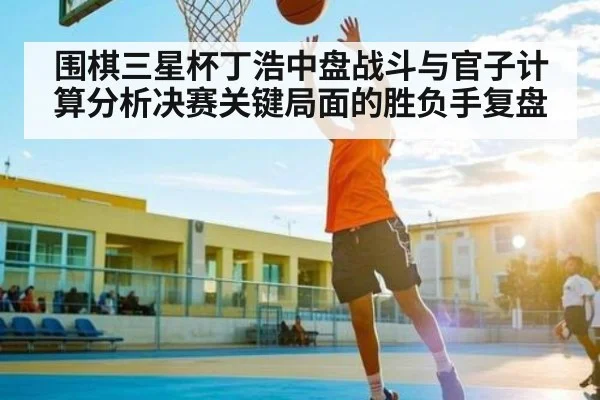 围棋三星杯丁浩中盘战斗与官子计算分析决赛关键局面的胜负手复盘