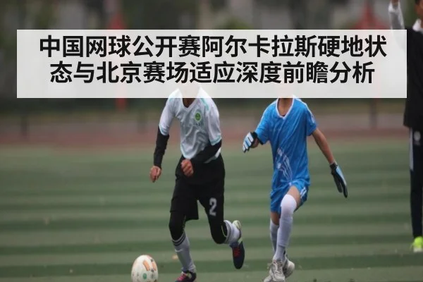 中国网球公开赛阿尔卡拉斯硬地状态与北京赛场适应深度前瞻分析