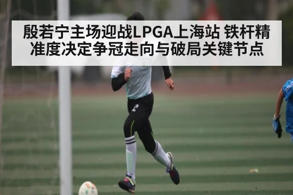 殷若宁主场迎战LPGA上海站 铁杆精准度决定争冠走向与破局关键节点