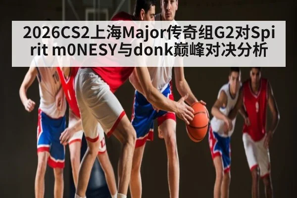 2026CS2上海Major传奇组G2对Spirit m0NESY与donk巅峰对决分析